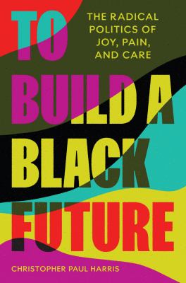 cover of To build a Black future : the radical politics of joy, pain, and care
